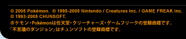 (C) 2005 Poke'mon. (C) 1995-2005 Nintendo / Creatures Inc. / GAME FREAK inc. (C) 1993-2005 CHUNSOFT.@|PEPoke'mon͔CVEN[`[YEQ[t[N̓o^WłBusvc̃_Wv̓`\tg̓o^WłB