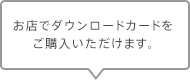 お店でダウンロードカードをご購入いただけます。