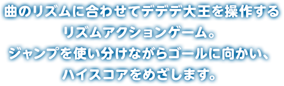曲のリズムに合わせてデデデ大王を操作するリズムアクションゲーム。ジャンプを使い分けながらゴールに向かい、ハイスコアをめざします。
