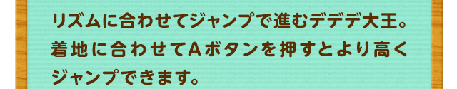リズムに合わせてジャンプで進むデデデ大王。着地に合わせてAボタンを押すとより高くジャンプできます。