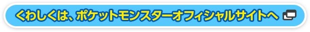 くわしくは、ポケットモンスターオフィシャルサイトへ