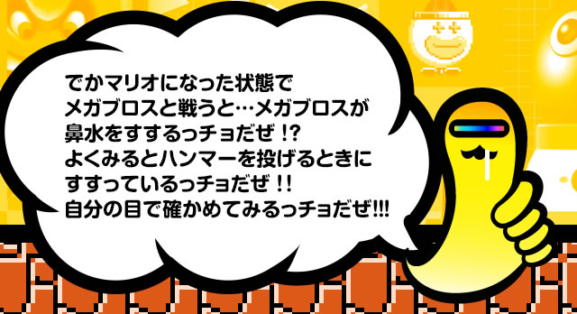 でかマリオになった状態でメガブロスと戦うと…メガブロスが鼻水をすするっチョだぜ！？よくみるとハンマーを投げるときにすすっているっチョだぜ！！自分の目で確かめてみるっチョだぜ！！！