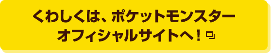 くわしくは、ポケットモンスターオフィシャルサイトへ！