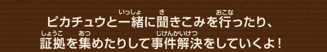 ピカチュウと一緒に聞きこみを行ったり、証拠を集めたりして事件解決をしていくよ！