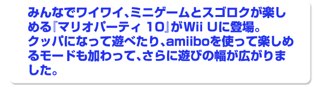 みんなでワイワイ、ミニゲームとスゴロクが楽しめる『マリオパーティ１０』がWii Uに登場。クッパになって遊べたり、amiiboを使って楽しめるモードも加わって、さらに遊びの幅が広がりました。