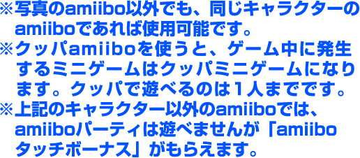 ※写真のamiibo以外でも、同じキャラクターのamiiboであれば使用可能です。 ※クッパamiiboを使うと、ゲーム中に発生するミニゲームはクッパミニゲームになります。クッパで遊べるのは1人までです。 ※ほかのキャラクターのamiiboでは、amiiboパーティは遊べませんが「amiiboタッチボーナス」がもらえます。