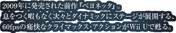2009年に発売された前作『ベヨネッタ』。息をつく暇もなく次々とダイナミックにステージが展開する、60fpsの痛快なクライマックス・アクションがWii Uで甦る。