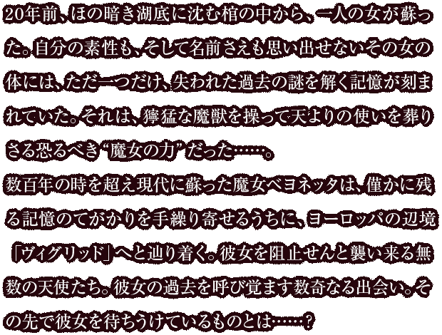 20年前、ほの暗き湖底に沈む棺の中から、一人の女が蘇った。自分の素性も、そして名前さえも思い出せないその女の体には、ただ一つだけ、失われた過去の謎を解く記憶が刻まれていた。それは、獰猛な魔獣を操って天よりの使いを葬り去る恐るべき“魔女の力”だった……。<br>
数百年の時を超え現代に蘇った魔女ベヨネッタは、僅かに残る記憶の手がかりを手繰り寄せるうちに、ヨーロッパの辺境「ヴィグリッド」へと辿り着く。彼女を阻止せんと襲い来る無数の天使たち。彼女の過去を呼び覚ます数奇なる出会い。その先で彼女を待ちうけているものとは……?